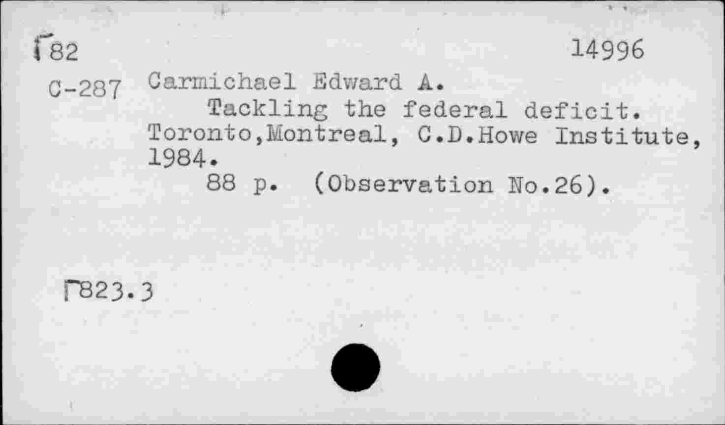 ﻿f82	14996
C-287 Carmichael Edward A.
Tackling the federal deficit.
Toronto,Montreal, G.D.Howe Institute, 1984.
88 p. (Observation No.26).
P323.3